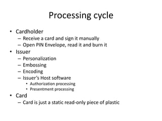 Processing cycle
• Cardholder
   – Receive a card and sign it manually
   – Open PIN Envelope, read it and burn it
• Issuer
   –   Personalization
   –   Embossing
   –   Encoding
   –   Issuer’s Host software
        • Authorization processing
        • Presentment processing
• Card
   – Card is just a static read-only piece of plastic
 