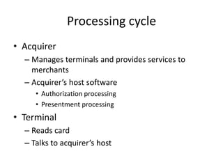 Processing cycle
• Acquirer
  – Manages terminals and provides services to
    merchants
  – Acquirer’s host software
     • Authorization processing
     • Presentment processing
• Terminal
  – Reads card
  – Talks to acquirer’s host
 