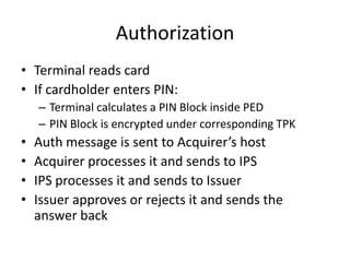 Authorization
• Terminal reads card
• If cardholder enters PIN:
    – Terminal calculates a PIN Block inside PED
    – PIN Block is encrypted under corresponding TPK
•   Auth message is sent to Acquirer’s host
•   Acquirer processes it and sends to IPS
•   IPS processes it and sends to Issuer
•   Issuer approves or rejects it and sends the
    answer back
 