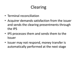 Clearing
• Terminal reconciliation
• Acquirer demands satisfaction from the issuer
  and sends the clearing presentments through
  the IPS
• IPS processes them and sends them to the
  Issuer
• Issuer may not respond, money transfer is
  automatically performed at the next stage
 
