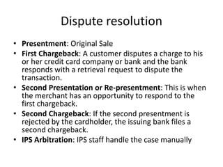 Dispute resolution
• Presentment: Original Sale
• First Chargeback: A customer disputes a charge to his
  or her credit card company or bank and the bank
  responds with a retrieval request to dispute the
  transaction.
• Second Presentation or Re-presentment: This is when
  the merchant has an opportunity to respond to the
  first chargeback.
• Second Chargeback: If the second presentment is
  rejected by the cardholder, the issuing bank files a
  second chargeback.
• IPS Arbitration: IPS staff handle the case manually
 