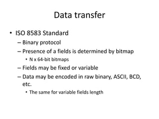 Data transfer
• ISO 8583 Standard
  – Binary protocol
  – Presence of a fields is determined by bitmap
     • N x 64-bit bitmaps
  – Fields may be fixed or variable
  – Data may be encoded in raw binary, ASCII, BCD,
    etc.
     • The same for variable fields length
 