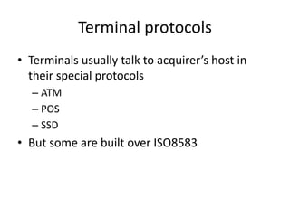 Terminal protocols
• Terminals usually talk to acquirer’s host in
  their special protocols
  – ATM
  – POS
  – SSD
• But some are built over ISO8583
 