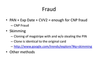 Fraud
• PAN + Exp Date + CVV2 = enough for CNP fraud
  – CNP Fraud
• Skimming
  – Cloning of magstripe with and w/o stealing the PIN
  – Clone is identical to the original card
  – http://www.google.com/trends/explore?#q=skimming
• Other methods
 
