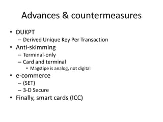 Advances & countermeasures
• DUKPT
   – Derived Unique Key Per Transaction
• Anti-skimming
   – Terminal-only
   – Card and terminal
      • Magstipe is analog, not digital
• e-commerce
   – (SET)
   – 3-D Secure
• Finally, smart cards (ICC)
 