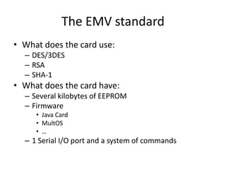 The EMV standard
• What does the card use:
  – DES/3DES
  – RSA
  – SHA-1
• What does the card have:
  – Several kilobytes of EEPROM
  – Firmware
     • Java Card
     • MultOS
     • …
  – 1 Serial I/O port and a system of commands
 