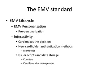 The EMV standard
• EMV Lifecycle
  – EMV Personalization
     • Pre-personalization
  – Interactivity
     • Card makes the decision
     • New cardholder authentication methods
        – Biometrics
     • Issuer scripts and data storage
        – Counters
        – Card-level risk management
 