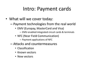 Intro: Payment cards
• What will we cover today:
  – Payment technologies from the real world
     • EMV (Europay, MasterCard and Visa)
        – EMV-enabled integrated circuit cards & terminals
     • NFC (Near Field Communication)
        – Payment applications of NFC
  – Attacks and countermeasures
     • Classification
     • Known vectors
     • New vectors
 
