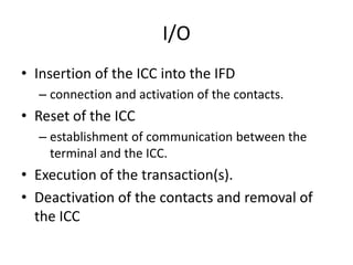 I/O
• Insertion of the ICC into the IFD
  – connection and activation of the contacts.
• Reset of the ICC
  – establishment of communication between the
    terminal and the ICC.
• Execution of the transaction(s).
• Deactivation of the contacts and removal of
  the ICC
 