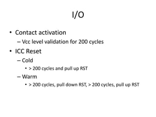 I/O
• Contact activation
  – Vcc level validation for 200 cycles
• ICC Reset
  – Cold
     • > 200 cycles and pull up RST
  – Warm
     • > 200 cycles, pull down RST, > 200 cycles, pull up RST
 