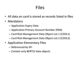 Files
• All data on card is stored as records listed in files
• Mandatory
   –   Application Expiry Date
   –   Application Primary Account Number (PAN)
   –   Card Risk Management Data Object List 1 (CDOL1)
   –   Card Risk Management Data Object List 2 (CDOL2)
• Application Elementary Files
   – Referenced by SFI
   – Contain only BERTLV data objects
 