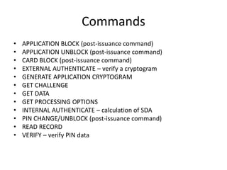 Commands
•   APPLICATION BLOCK (post-issuance command)
•   APPLICATION UNBLOCK (post-issuance command)
•   CARD BLOCK (post-issuance command)
•   EXTERNAL AUTHENTICATE – verify a cryptogram
•   GENERATE APPLICATION CRYPTOGRAM
•   GET CHALLENGE
•   GET DATA
•   GET PROCESSING OPTIONS
•   INTERNAL AUTHENTICATE – calculation of SDA
•   PIN CHANGE/UNBLOCK (post-issuance command)
•   READ RECORD
•   VERIFY – verify PIN data
 