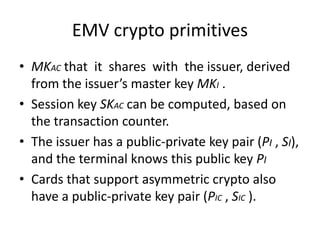 EMV crypto primitives
• MKAC that it shares with the issuer, derived
  from the issuer’s master key MKI .
• Session key SKAC can be computed, based on
  the transaction counter.
• The issuer has a public-private key pair (PI , SI),
  and the terminal knows this public key PI
• Cards that support asymmetric crypto also
  have a public-private key pair (PIC , SIC ).
 