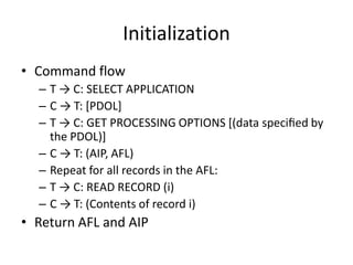 Initialization
• Command flow
  – T → C: SELECT APPLICATION
  – C → T: [PDOL]
  – T → C: GET PROCESSING OPTIONS [(data speciﬁed by
    the PDOL)]
  – C → T: (AIP, AFL)
  – Repeat for all records in the AFL:
  – T → C: READ RECORD (i)
  – C → T: (Contents of record i)
• Return AFL and AIP
 
