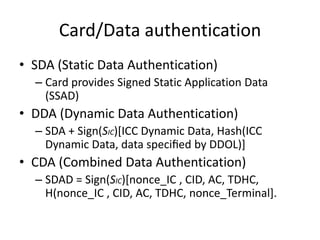 Card/Data authentication
• SDA (Static Data Authentication)
  – Card provides Signed Static Application Data
    (SSAD)
• DDA (Dynamic Data Authentication)
  – SDA + Sign(SIC)[ICC Dynamic Data, Hash(ICC
    Dynamic Data, data speciﬁed by DDOL)]
• CDA (Combined Data Authentication)
  – SDAD = Sign(SIC)[nonce_IC , CID, AC, TDHC,
    H(nonce_IC , CID, AC, TDHC, nonce_Terminal].
 