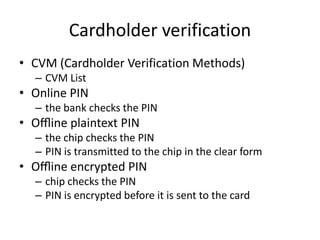 Cardholder verification
• CVM (Cardholder Verification Methods)
  – CVM List
• Online PIN
  – the bank checks the PIN
• Oﬄine plaintext PIN
  – the chip checks the PIN
  – PIN is transmitted to the chip in the clear form
• Oﬄine encrypted PIN
  – chip checks the PIN
  – PIN is encrypted before it is sent to the card
 