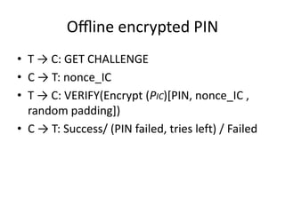 Oﬄine encrypted PIN
• T → C: GET CHALLENGE
• C → T: nonce_IC
• T → C: VERIFY(Encrypt (PIC)[PIN, nonce_IC ,
  random padding])
• C → T: Success/ (PIN failed, tries left) / Failed
 