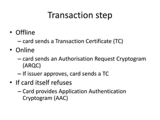 Transaction step
• Offline
   – card sends a Transaction Certificate (TC)
• Online
   – card sends an Authorisation Request Cryptogram
     (ARQC)
   – If issuer approves, card sends a TC
• If card itself refuses
   – Card provides Application Authentication
     Cryptogram (AAC)
 