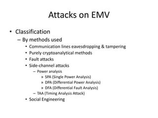 Attacks on EMV
• Classification
   – By methods used
      •   Communication lines eavesdropping & tampering
      •   Purely cryptoanalytical methods
      •   Fault attacks
      •   Side-channel attacks
           – Power analysis
               » SPA (Single Power Analysis)
               » DPA (Differential Power Analysis)
               » DFA (Differential Fault Analysis)
           – TAA (Timing Analysis Attack)
      • Social Engineering
 