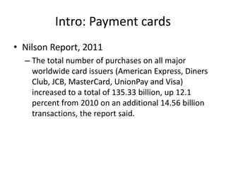 Intro: Payment cards
• Nilson Report, 2011
  – The total number of purchases on all major
    worldwide card issuers (American Express, Diners
    Club, JCB, MasterCard, UnionPay and Visa)
    increased to a total of 135.33 billion, up 12.1
    percent from 2010 on an additional 14.56 billion
    transactions, the report said.
 
