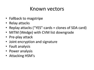 Known vectors
•   Fallback to magstripe
•   Relay attacks
•   Replay attacks (“YES”-cards = clones of SDA card)
•   MITM (Wedge) with CVM list downgrade
•   Pre-play attack
•   Joint encryption and signature
•   Fault analysis
•   Power analysis
•   Attacking HSM's
 