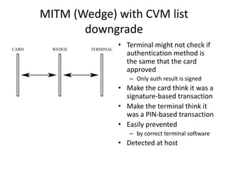 MITM (Wedge) with CVM list
       downgrade
             • Terminal might not check if
               authentication method is
               the same that the card
               approved
                – Only auth result is signed
             • Make the card think it was a
               signature-based transaction
             • Make the terminal think it
               was a PIN-based transaction
             • Easily prevented
                – by correct terminal software
             • Detected at host
 