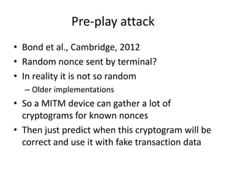 Pre-play attack
• Bond et al., Cambridge, 2012
• Random nonce sent by terminal?
• In reality it is not so random
  – Older implementations
• So a MITM device can gather a lot of
  cryptograms for known nonces
• Then just predict when this cryptogram will be
  correct and use it with fake transaction data
 
