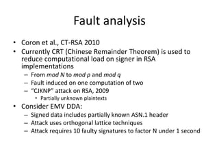 Fault analysis
• Coron et al., CT-RSA 2010
• Currently CRT (Chinese Remainder Theorem) is used to
  reduce computational load on signer in RSA
  implementations
   – From mod N to mod p and mod q
   – Fault induced on one computation of two
   – “CJKNP” attack on RSA, 2009
       • Partially unknown plaintexts
• Consider EMV DDA:
   – Signed data includes partially known ASN.1 header
   – Attack uses orthogonal lattice techniques
   – Attack requires 10 faulty signatures to factor N under 1 second
 