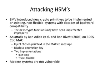 Attacking HSM’s
• EMV introduced new crypto primitives to be implemented
  on existing, non-flexible systems with decades of backward
  compatibility
   – The new crypto functions may have been implemented
     improperly
• An attack by Ben Adida et al. and Ron Rivest (2005) on 3DES
  CBC MAC
   – Inject chosen plaintext in the MAC’ed message
   – Disclose encryption key
   – Two implementations
      • IBM 4758
      • Thales RG7000
• Modern systems are not vulnerable
 