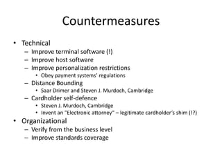 Countermeasures
• Technical
   – Improve terminal software (!)
   – Improve host software
   – Improve personalization restrictions
       • Obey payment systems’ regulations
   – Distance Bounding
       • Saar Drimer and Steven J. Murdoch, Cambridge
   – Cardholder self-defence
       • Steven J. Murdoch, Cambridge
       • Invent an "Electronic attorney“ – legitimate cardholder’s shim (!?)
• Organizational
   – Verify from the business level
   – Improve standards coverage
 