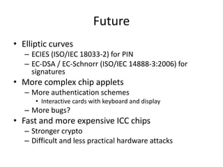 Future
• Elliptic curves
   – ECIES (ISO/IEC 18033-2) for PIN
   – EC-DSA / EC-Schnorr (ISO/IEC 14888-3:2006) for
     signatures
• More complex chip applets
   – More authentication schemes
      • Interactive cards with keyboard and display
   – More bugs?
• Fast and more expensive ICC chips
   – Stronger crypto
   – Difficult and less practical hardware attacks
 