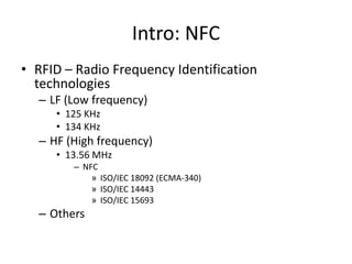 Intro: NFC
• RFID – Radio Frequency Identification
  technologies
  – LF (Low frequency)
     • 125 KHz
     • 134 KHz
  – HF (High frequency)
     • 13.56 MHz
        – NFC
            » ISO/IEC 18092 (ECMA-340)
            » ISO/IEC 14443
            » ISO/IEC 15693
  – Others
 