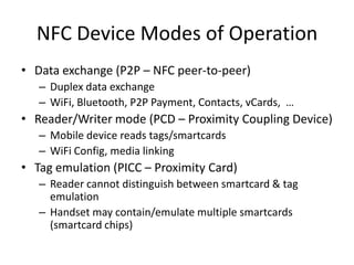 NFC Device Modes of Operation
• Data exchange (P2P – NFC peer-to-peer)
   – Duplex data exchange
   – WiFi, Bluetooth, P2P Payment, Contacts, vCards, …
• Reader/Writer mode (PCD – Proximity Coupling Device)
   – Mobile device reads tags/smartcards
   – WiFi Config, media linking
• Tag emulation (PICC – Proximity Card)
   – Reader cannot distinguish between smartcard & tag
     emulation
   – Handset may contain/emulate multiple smartcards
     (smartcard chips)
 