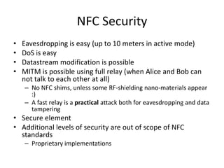 NFC Security
•   Eavesdropping is easy (up to 10 meters in active mode)
•   DoS is easy
•   Datastream modification is possible
•   MITM is possible using full relay (when Alice and Bob can
    not talk to each other at all)
    – No NFC shims, unless some RF-shielding nano-materials appear
      :)
    – A fast relay is a practical attack both for eavesdropping and data
      tampering
• Secure element
• Additional levels of security are out of scope of NFC
  standards
    – Proprietary implementations
 