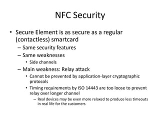 NFC Security
• Secure Element is as secure as a regular
  (contactless) smartcard
  – Same security features
  – Same weaknesses
     • Side channels
  – Main weakness: Relay attack
     • Cannot be prevented by application-layer cryptographic
       protocols
     • Timing requirements by ISO 14443 are too loose to prevent
       relay over longer channel
        – Real devices may be even more relaxed to produce less timeouts
          in real life for the customers
 