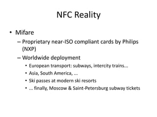 NFC Reality
• Mifare
  – Proprietary near-ISO compliant cards by Philips
    (NXP)
  – Worldwide deployment
     •   European transport: subways, intercity trains...
     •   Asia, South America, ...
     •   Ski passes at modern ski resorts
     •   ... finally, Moscow & Saint-Petersburg subway tickets
 
