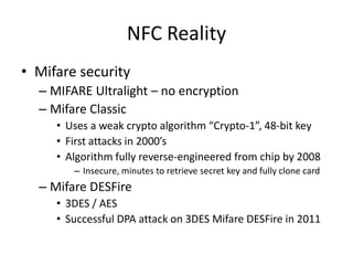 NFC Reality
• Mifare security
  – MIFARE Ultralight – no encryption
  – Mifare Classic
     • Uses a weak crypto algorithm “Crypto-1”, 48-bit key
     • First attacks in 2000’s
     • Algorithm fully reverse-engineered from chip by 2008
        – Insecure, minutes to retrieve secret key and fully clone card
  – Mifare DESFire
     • 3DES / AES
     • Successful DPA attack on 3DES Mifare DESFire in 2011
 