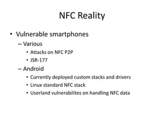 NFC Reality
• Vulnerable smartphones
  – Various
     • Attacks on NFC P2P
     • JSR-177
  – Android
     • Currently deployed custom stacks and drivers
     • Linux standard NFC stack
     • Userland vulnerabilites on handling NFC data
 