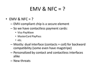 EMV & NFC = ?
• EMV & NFC = ?
  – EMV-compliant chip is a secure element
  – So we have contactless payment cards:
     • Visa PayWave
     • MasterCard PayPass
     • etc.
  – Mostly: dual interface (contacts + coil) for backward
    compatibility (some even have magstripe)
  – Personalized by contact and contactless interfaces
    alike
  – New threats
 