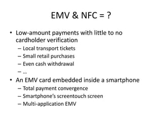 EMV & NFC = ?
• Low-amount payments with little to no
  cardholder verification
  –   Local transport tickets
  –   Small retail purchases
  –   Even cash withdrawal
  –   …
• An EMV card embedded inside a smartphone
  – Total payment convergence
  – Smartphone’s screentouch screen
  – Multi-application EMV
 