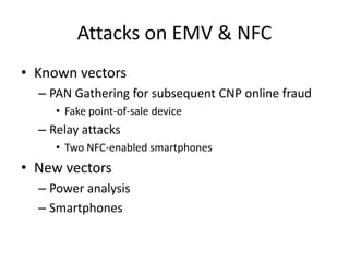 Attacks on EMV & NFC
• Known vectors
  – PAN Gathering for subsequent CNP online fraud
     • Fake point-of-sale device
  – Relay attacks
     • Two NFC-enabled smartphones
• New vectors
  – Power analysis
  – Smartphones
 