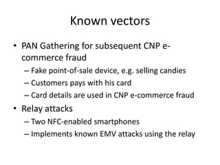 Known vectors
• PAN Gathering for subsequent CNP e-
  commerce fraud
  – Fake point-of-sale device, e.g. selling candies
  – Customers pays with his card
  – Card details are used in CNP e-commerce fraud
• Relay attacks
  – Two NFC-enabled smartphones
  – Implements known EMV attacks using the relay
 