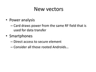 New vectors
• Power analysis
  – Card draws power from the same RF field that is
    used for data transfer
• Smartphones
  – Direct access to secure element
  – Consider all those rooted Androids…
 