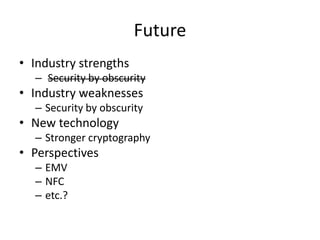 Future
• Industry strengths
  – Security by obscurity
• Industry weaknesses
  – Security by obscurity
• New technology
  – Stronger cryptography
• Perspectives
  – EMV
  – NFC
  – etc.?
 