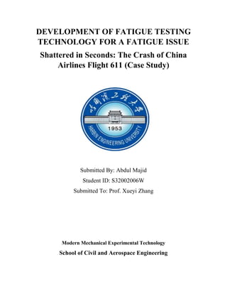 DEVELOPMENT OF FATIGUE TESTING
TECHNOLOGY FOR A FATIGUE ISSUE
Shattered in Seconds: The Crash of China
Airlines Flight 611 (Case Study)
Submitted By: Abdul Majid
Student ID: S32002006W
Submitted To: Prof. Xueyi Zhang
Modern Mechanical Experimental Technology
School of Civil and Aerospace Engineering
 
