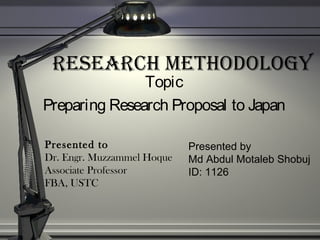 ReseaRch Methodology
Topic
Preparing Research Proposal to Japan
Presented by
Md Abdul Motaleb Shobuj
ID: 1126
Presented to
Dr. Engr. Muzzammel Hoque
Associate Professor
FBA, USTC
 