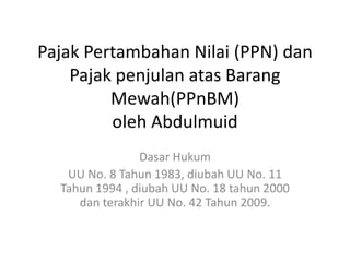 Pajak Pertambahan Nilai (PPN) dan 
Pajak penjulan atas Barang 
Mewah(PPnBM) 
oleh Abdulmuid 
Dasar Hukum 
UU No. 8 Tahun 1983, diubah UU No. 11 
Tahun 1994 , diubah UU No. 18 tahun 2000 
dan terakhir UU No. 42 Tahun 2009. 
 