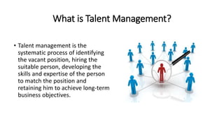What is Talent Management?
• Talent management is the
systematic process of identifying
the vacant position, hiring the
suitable person, developing the
skills and expertise of the person
to match the position and
retaining him to achieve long-term
business objectives.
 