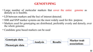 11
GENOTYPING
• Large number of molecular markers that cover the entire genome as
densely as is feasible.
• LD between markers and the loci of interest detected.
• SSR and SNP marker systems are the most widely used for this purpose.
• Markers used for genotyping are distributed, preferably evenly and densely, over
the whole genome.
• Candidate gene based markers can be used
Genotypic data
Phenotypic data
Analysis Results
Marker trait
associations
 