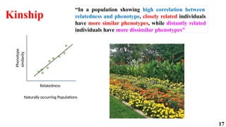 17
Kinship
Relatedness
Naturally occurring Populations
Phenotype
similarity
“In a population showing high correlation between
relatedness and phenotype, closely related individuals
have more similar phenotypes, while distantly related
individuals have more dissimilar phenotypes”
 